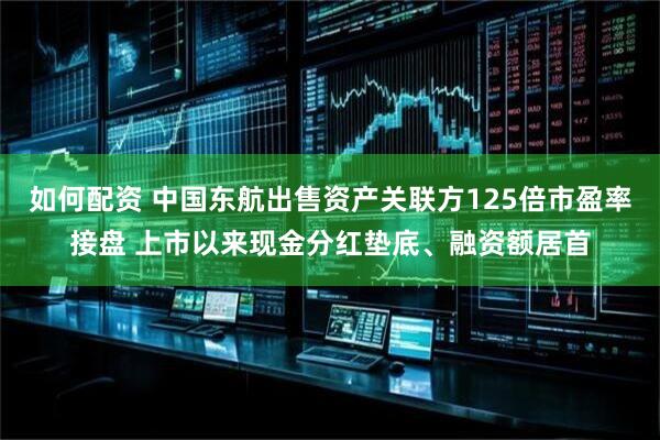 如何配资 中国东航出售资产关联方125倍市盈率接盘 上市以来现金分红垫底、融资额居首