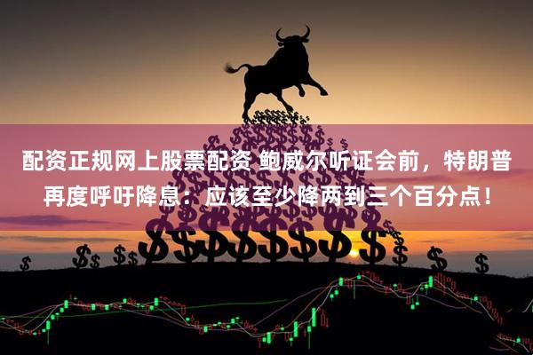 配资正规网上股票配资 鲍威尔听证会前，特朗普再度呼吁降息：应该至少降两到三个百分点！