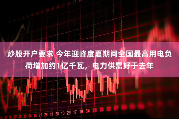 炒股开户要求 今年迎峰度夏期间全国最高用电负荷增加约1亿千瓦，电力供需好于去年