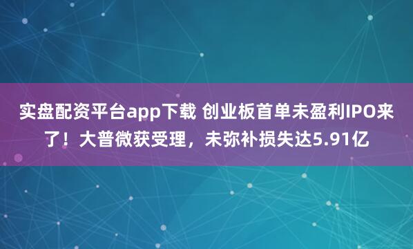 实盘配资平台app下载 创业板首单未盈利IPO来了！大普微获受理，未弥补损失达5.91亿