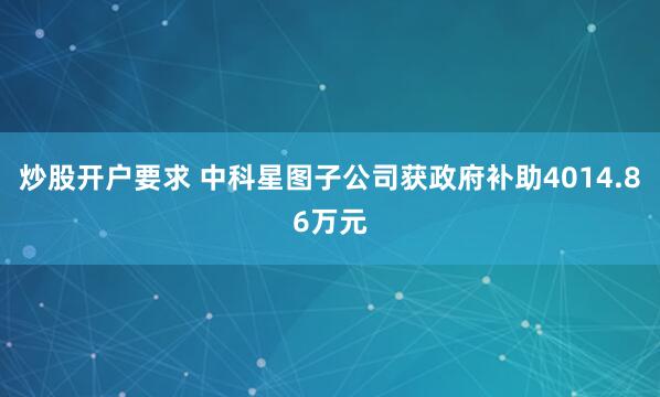 炒股开户要求 中科星图子公司获政府补助4014.86万元