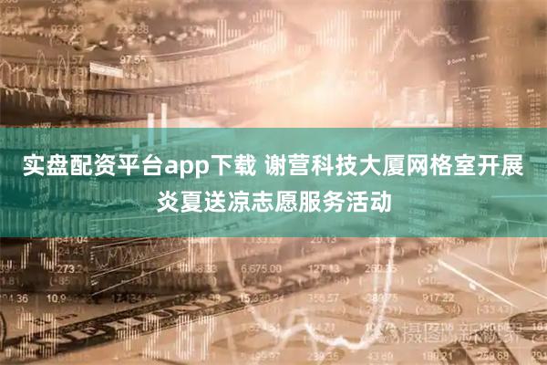 实盘配资平台app下载 谢营科技大厦网格室开展炎夏送凉志愿服务活动