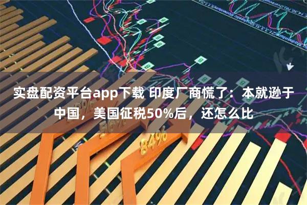 实盘配资平台app下载 印度厂商慌了：本就逊于中国，美国征税50%后，还怎么比