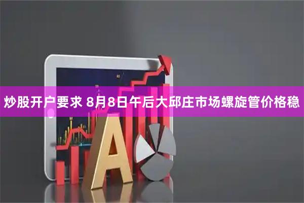 炒股开户要求 8月8日午后大邱庄市场螺旋管价格稳