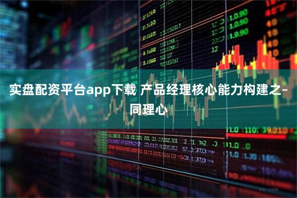 实盘配资平台app下载 产品经理核心能力构建之–同理心