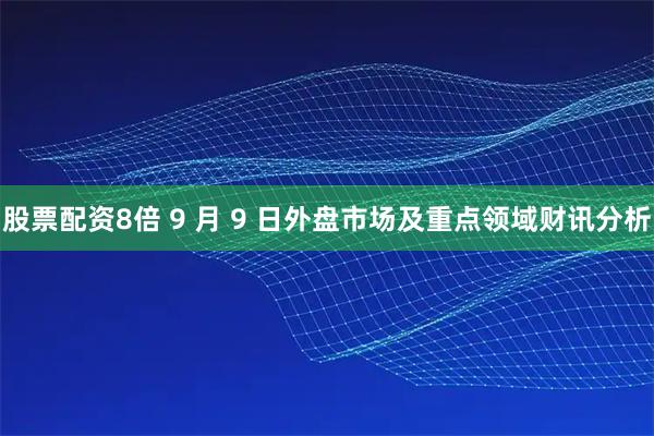 股票配资8倍 9 月 9 日外盘市场及重点领域财讯分析