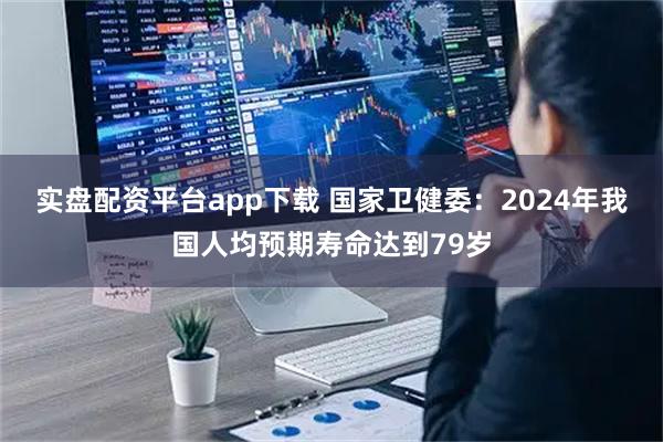 实盘配资平台app下载 国家卫健委：2024年我国人均预期寿命达到79岁