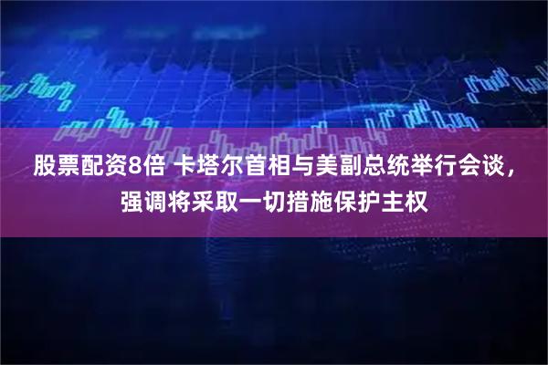 股票配资8倍 卡塔尔首相与美副总统举行会谈，强调将采取一切措施保护主权