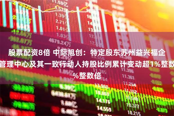 股票配资8倍 中际旭创：特定股东苏州益兴福企业管理中心及其一致行动人持股比例累计变动超1%整数倍