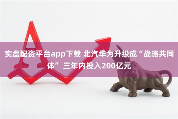 实盘配资平台app下载 北汽华为升级成“战略共同体” 三年内投入200亿元