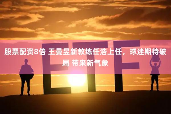 股票配资8倍 王曼昱新教练任浩上任，球迷期待破局 带来新气象