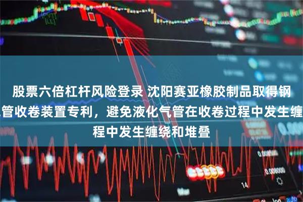 股票六倍杠杆风险登录 沈阳赛亚橡胶制品取得钢编液化气管收卷装置专利，避免液化气管在收卷过程中发生缠绕和堆叠