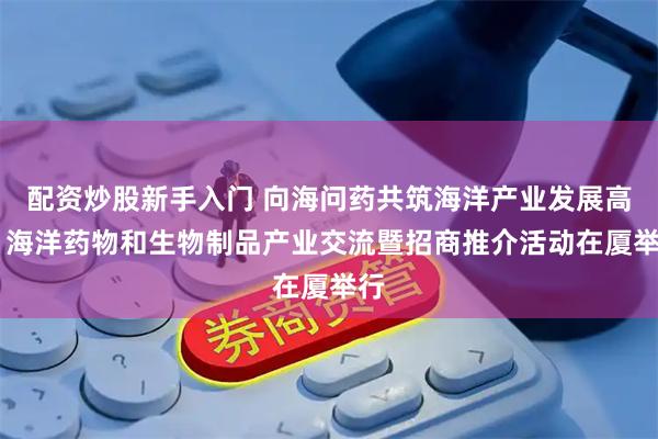配资炒股新手入门 向海问药共筑海洋产业发展高地 海洋药物和生物制品产业交流暨招商推介活动在厦举行